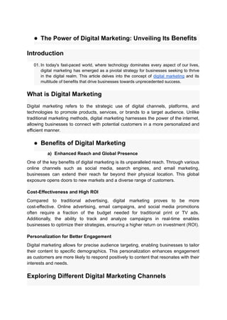● The Power of Digital Marketing: Unveiling Its Benefits
Introduction
01. In today's fast-paced world, where technology dominates every aspect of our lives,
digital marketing has emerged as a pivotal strategy for businesses seeking to thrive
in the digital realm. This article delves into the concept of digital marketing and its
multitude of benefits that drive businesses towards unprecedented success.
What is Digital Marketing
Digital marketing refers to the strategic use of digital channels, platforms, and
technologies to promote products, services, or brands to a target audience. Unlike
traditional marketing methods, digital marketing harnesses the power of the internet,
allowing businesses to connect with potential customers in a more personalized and
efficient manner.
● Benefits of Digital Marketing
a) Enhanced Reach and Global Presence
One of the key benefits of digital marketing is its unparalleled reach. Through various
online channels such as social media, search engines, and email marketing,
businesses can extend their reach far beyond their physical location. This global
exposure opens doors to new markets and a diverse range of customers.
Cost-Effectiveness and High ROI
Compared to traditional advertising, digital marketing proves to be more
cost-effective. Online advertising, email campaigns, and social media promotions
often require a fraction of the budget needed for traditional print or TV ads.
Additionally, the ability to track and analyze campaigns in real-time enables
businesses to optimize their strategies, ensuring a higher return on investment (ROI).
Personalization for Better Engagement
Digital marketing allows for precise audience targeting, enabling businesses to tailor
their content to specific demographics. This personalization enhances engagement
as customers are more likely to respond positively to content that resonates with their
interests and needs.
Exploring Different Digital Marketing Channels
 