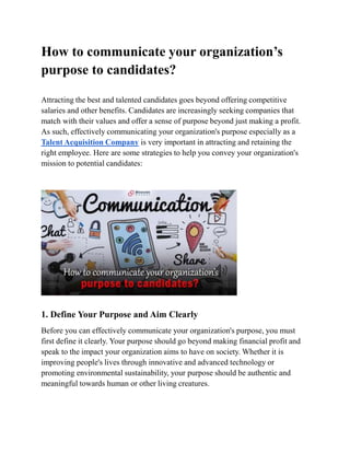 How to communicate your organization’s
purpose to candidates?
Attracting the best and talented candidates goes beyond offering competitive
salaries and other benefits. Candidates are increasingly seeking companies that
match with their values and offer a sense of purpose beyond just making a profit.
As such, effectively communicating your organization's purpose especially as a
Talent Acquisition Company is very important in attracting and retaining the
right employee. Here are some strategies to help you convey your organization's
mission to potential candidates:
1. Define Your Purpose and Aim Clearly
Before you can effectively communicate your organization's purpose, you must
first define it clearly. Your purpose should go beyond making financial profit and
speak to the impact your organization aims to have on society. Whether it is
improving people's lives through innovative and advanced technology or
promoting environmental sustainability, your purpose should be authentic and
meaningful towards human or other living creatures.
 