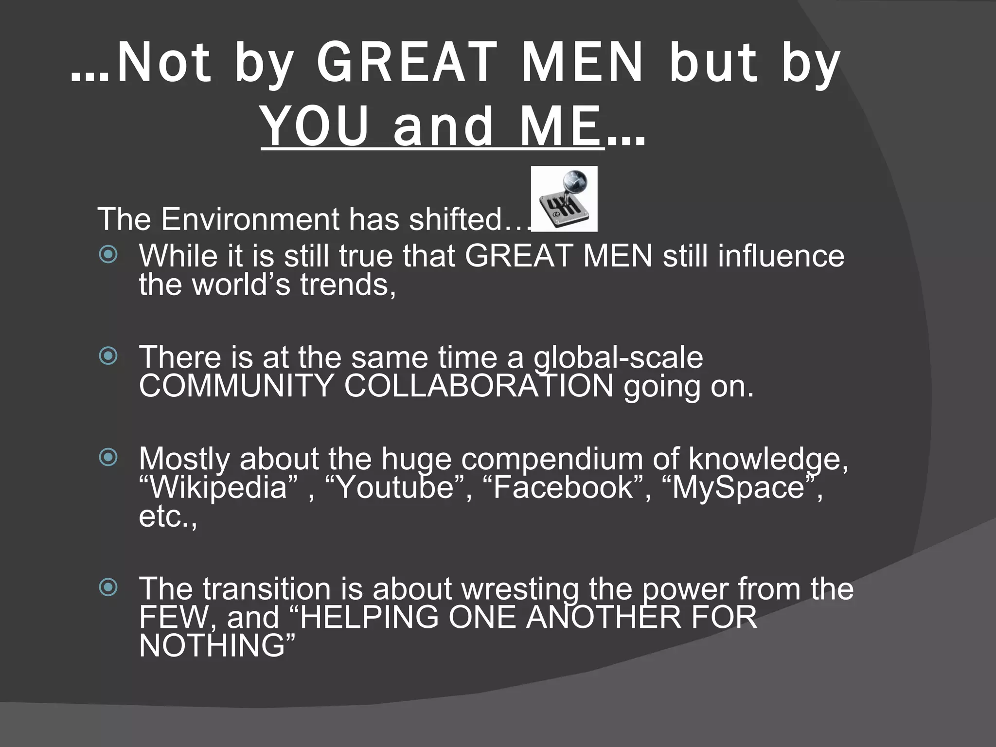… Not by GREAT MEN but by  YOU and ME … The Environment has shifted… While it is still true that GREAT MEN still influence the world’s trends, There is at the same time a global-scale COMMUNITY COLLABORATION going on. Mostly about the huge compendium of knowledge, “Wikipedia” , “Youtube”, “Facebook”, “MySpace”, etc.,  The transition is about wresting the power from the FEW, and “HELPING ONE ANOTHER FOR NOTHING” 