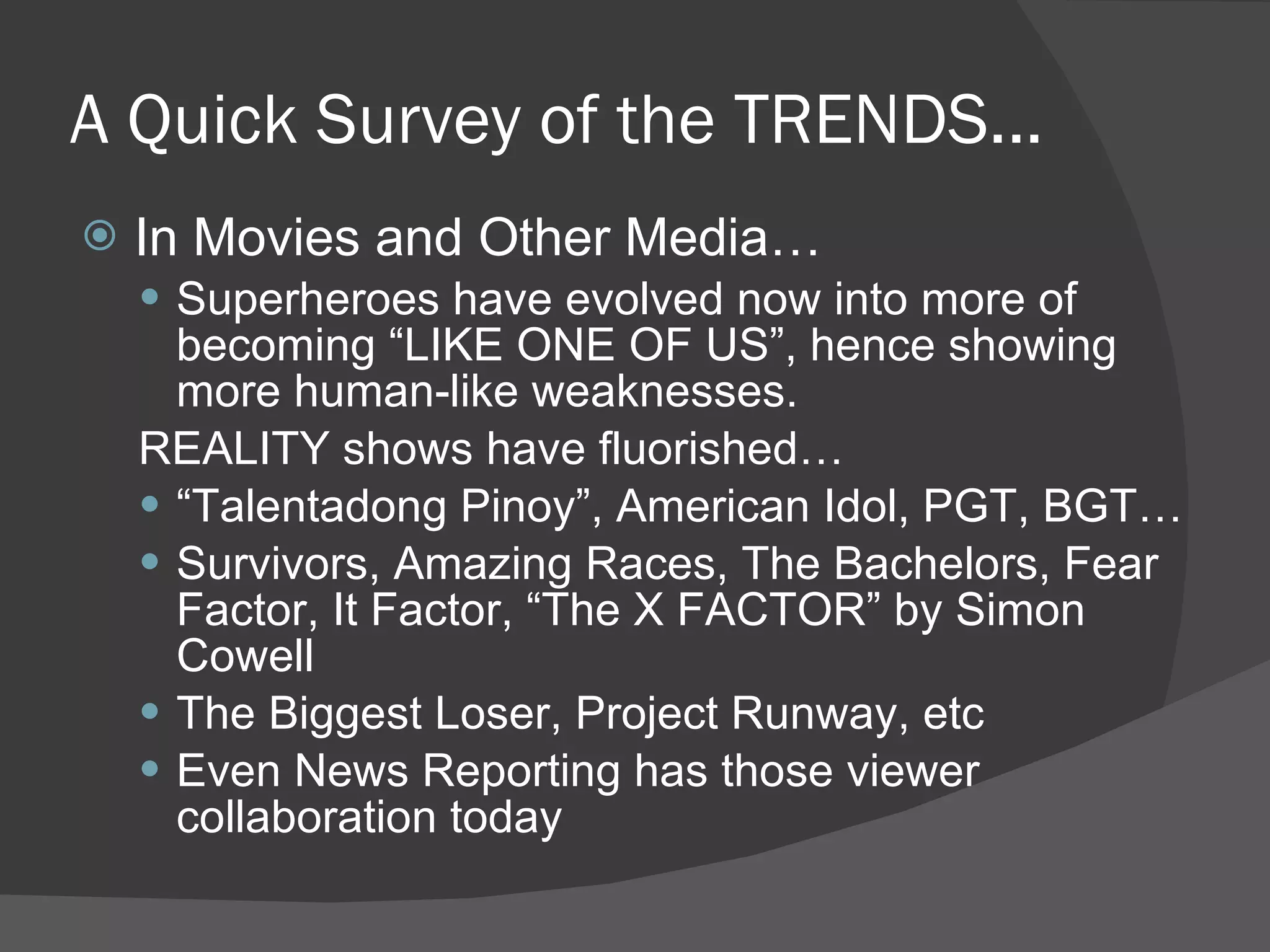 A Quick Survey of the TRENDS... In Movies and Other Media… Superheroes have evolved now into more of becoming “LIKE ONE OF US”, hence showing more human-like weaknesses. REALITY shows have fluorished… “ Talentadong Pinoy”, American Idol, PGT, BGT… Survivors, Amazing Races, The Bachelors, Fear Factor, It Factor, “The X FACTOR” by Simon Cowell The Biggest Loser, Project Runway, etc Even News Reporting has those viewer collaboration today 