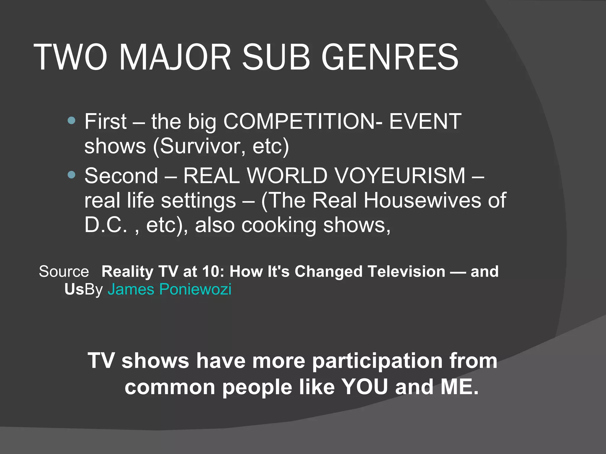 TWO MAJOR SUB GENRES First – the big COMPETITION- EVENT shows (Survivor, etc) Second – REAL WORLD VOYEURISM – real life settings – (The Real Housewives of D.C. , etc), also cooking shows,  Source   Reality TV at 10: How It's Changed Television — and Us By  James Poniewozi TV shows have more participation from common people like YOU and ME. 