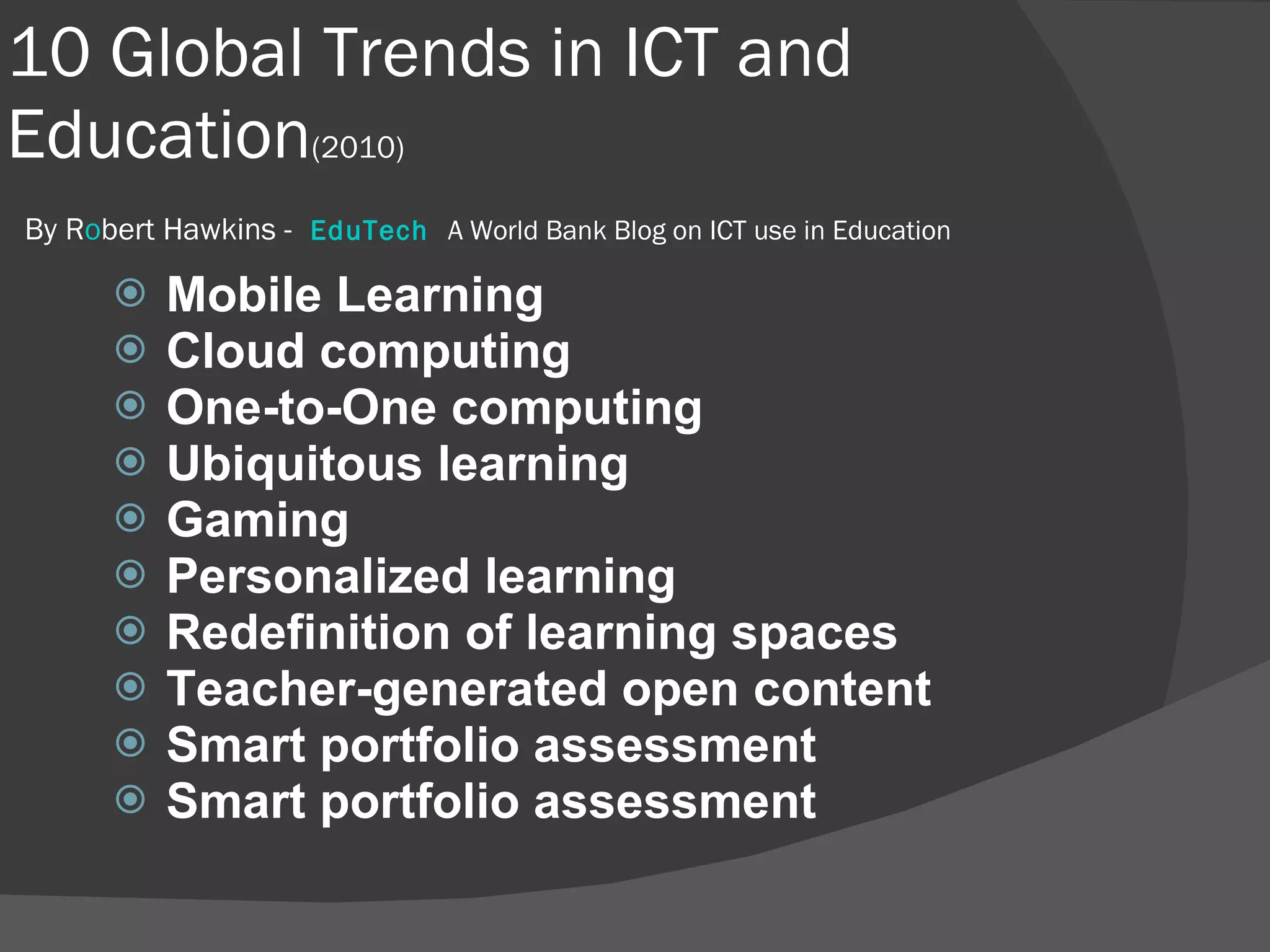 10 Global Trends in ICT and Education (2010)   By R o bert Hawkins -   EduTech    A World Bank Blog on ICT use in Education  Mobile Learning Cloud computing One-to-One computing Ubiquitous learning Gaming Personalized learning Redefinition of learning spaces Teacher-generated open content Smart portfolio assessment Smart portfolio assessment 