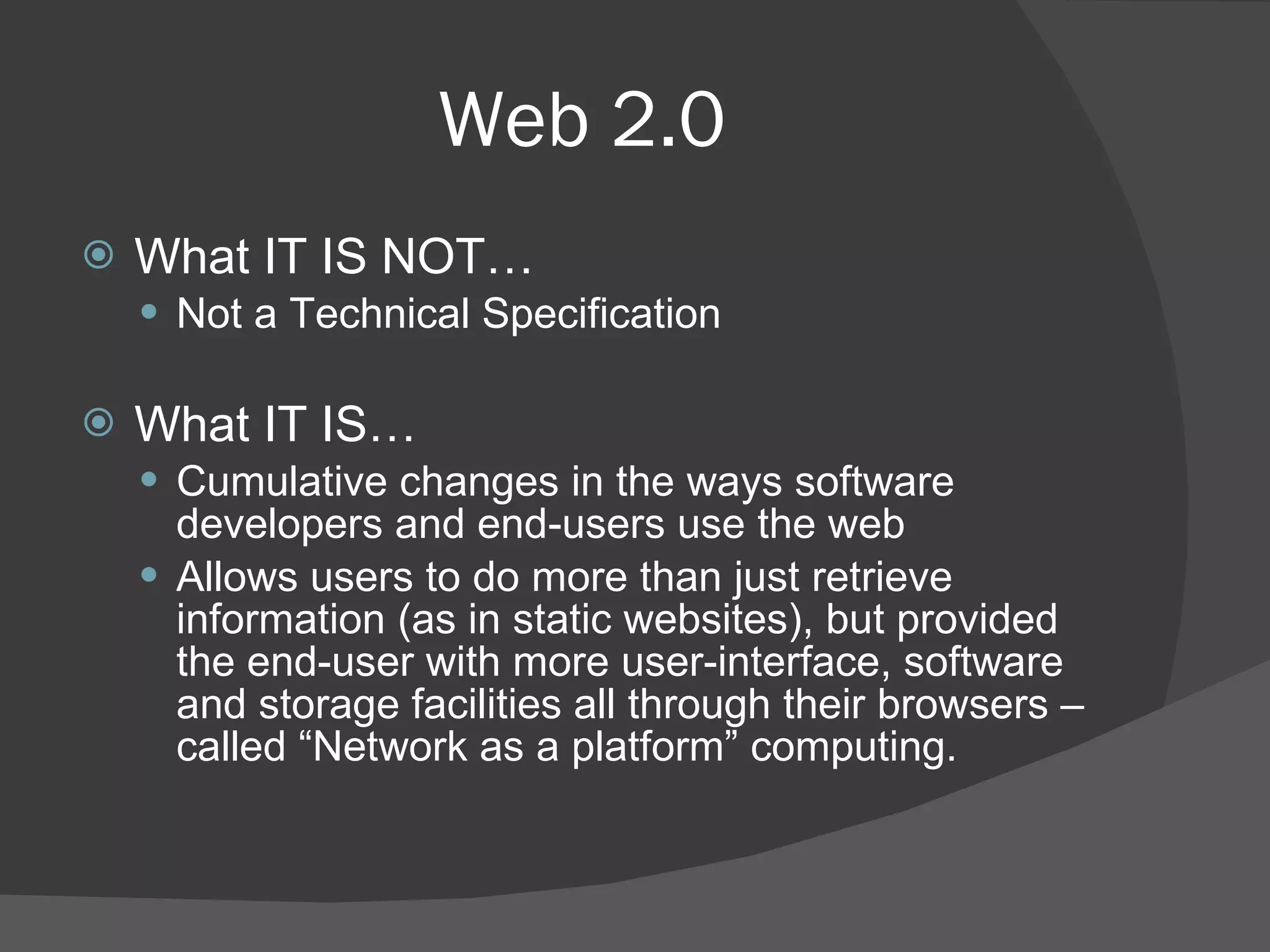 Web 2.0 What IT IS NOT… Not a Technical Specification What IT IS… Cumulative changes in the ways software developers and end-users use the web Allows users to do more than just retrieve information (as in static websites), but provided the end-user with more user-interface, software and storage facilities all through their browsers – called “Network as a platform” computing.  