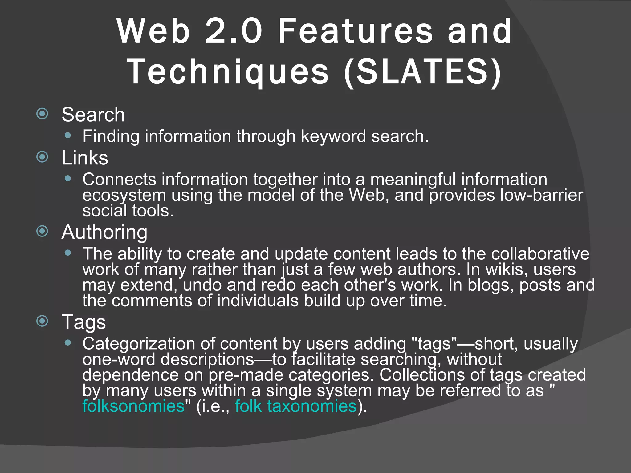 Web 2.0 Features and Techniques (SLATES) Search  Finding information through keyword search.  Links Connects information together into a meaningful information ecosystem using the model of the Web, and provides low-barrier social tools.  Authoring  The ability to create and update content leads to the collaborative work of many rather than just a few web authors. In wikis, users may extend, undo and redo each other's work. In blogs, posts and the comments of individuals build up over time.  Tags  Categorization of content by users adding "tags"—short, usually one-word descriptions—to facilitate searching, without dependence on pre-made categories. Collections of tags created by many users within a single system may be referred to as " folksonomies " (i.e.,  folk   taxonomies ).  