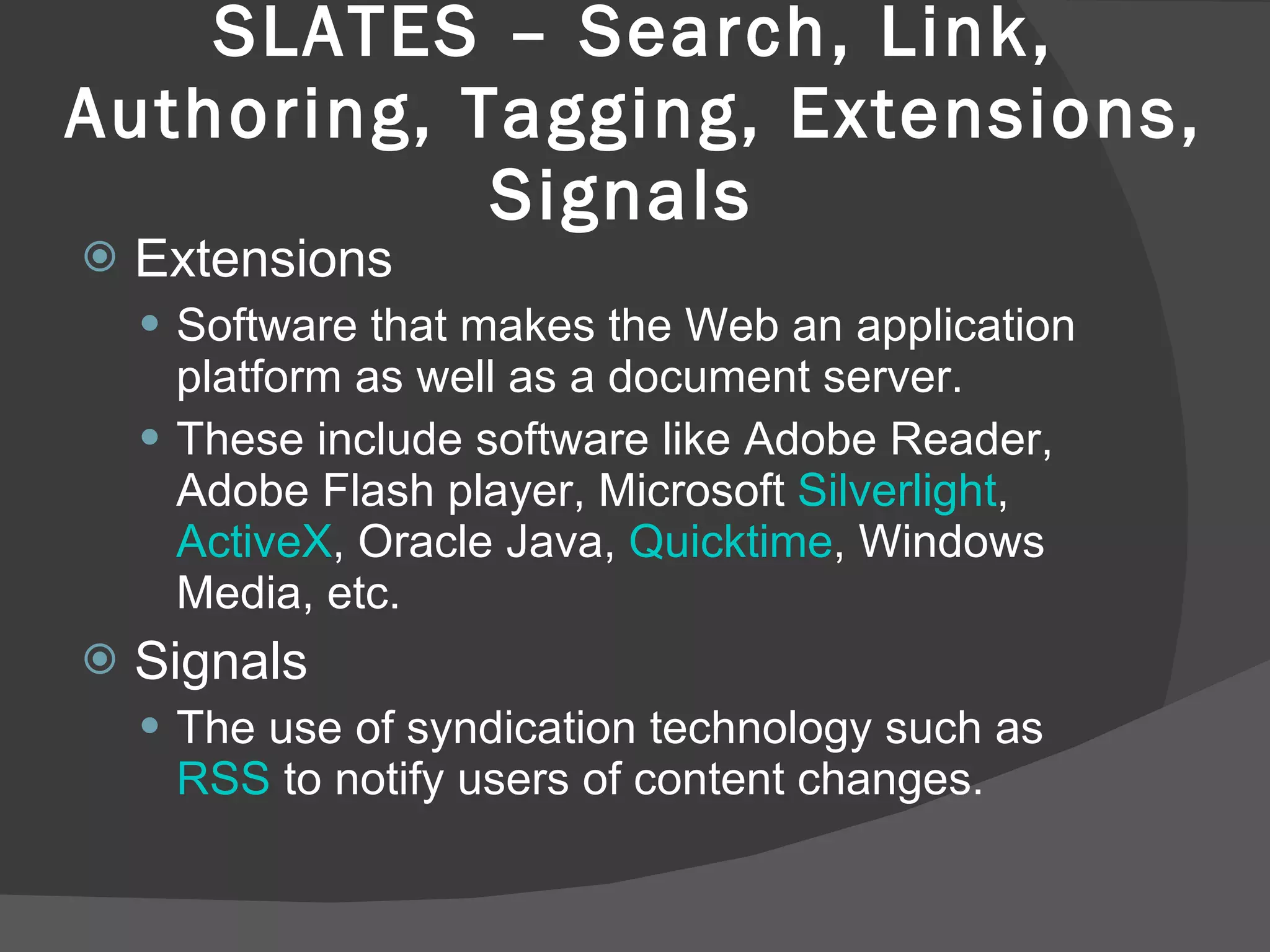 SLATES – Search, Link, Authoring, Tagging, Extensions, Signals  Extensions  Software that makes the Web an application platform as well as a document server.  These include software like Adobe Reader, Adobe Flash player, Microsoft  Silverlight ,  ActiveX , Oracle Java,  Quicktime , Windows Media, etc.  Signals  The use of syndication technology such as  RSS  to notify users of content changes.  