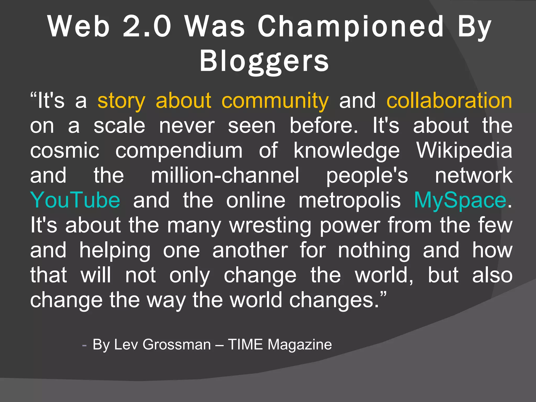 Web 2.0 Was Championed By Bloggers  “ It's a  story about community  and  collaboration  on a scale never seen before. It's about the cosmic compendium of knowledge Wikipedia and the million-channel people's network  YouTube  and the online metropolis  MySpace . It's about the many wresting power from the few and helping one another for nothing and how that will not only change the world, but also change the way the world changes.” By Lev Grossman – TIME Magazine  