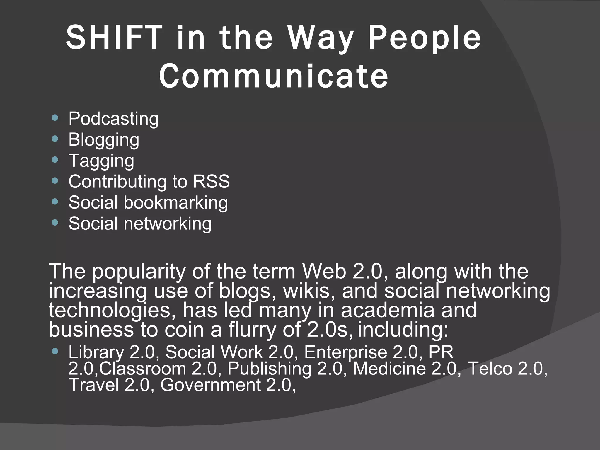 SHIFT in the Way People Communicate Podcasting Blogging Tagging Contributing to RSS Social bookmarking Social networking The popularity of the term Web 2.0, along with the increasing use of blogs, wikis, and social networking technologies, has led many in academia and business to coin a flurry of 2.0s,   including:  Library 2.0, Social Work 2.0, Enterprise 2.0, PR 2.0,Classroom 2.0, Publishing 2.0, Medicine 2.0,   Telco 2.0, Travel 2.0, Government 2.0, 