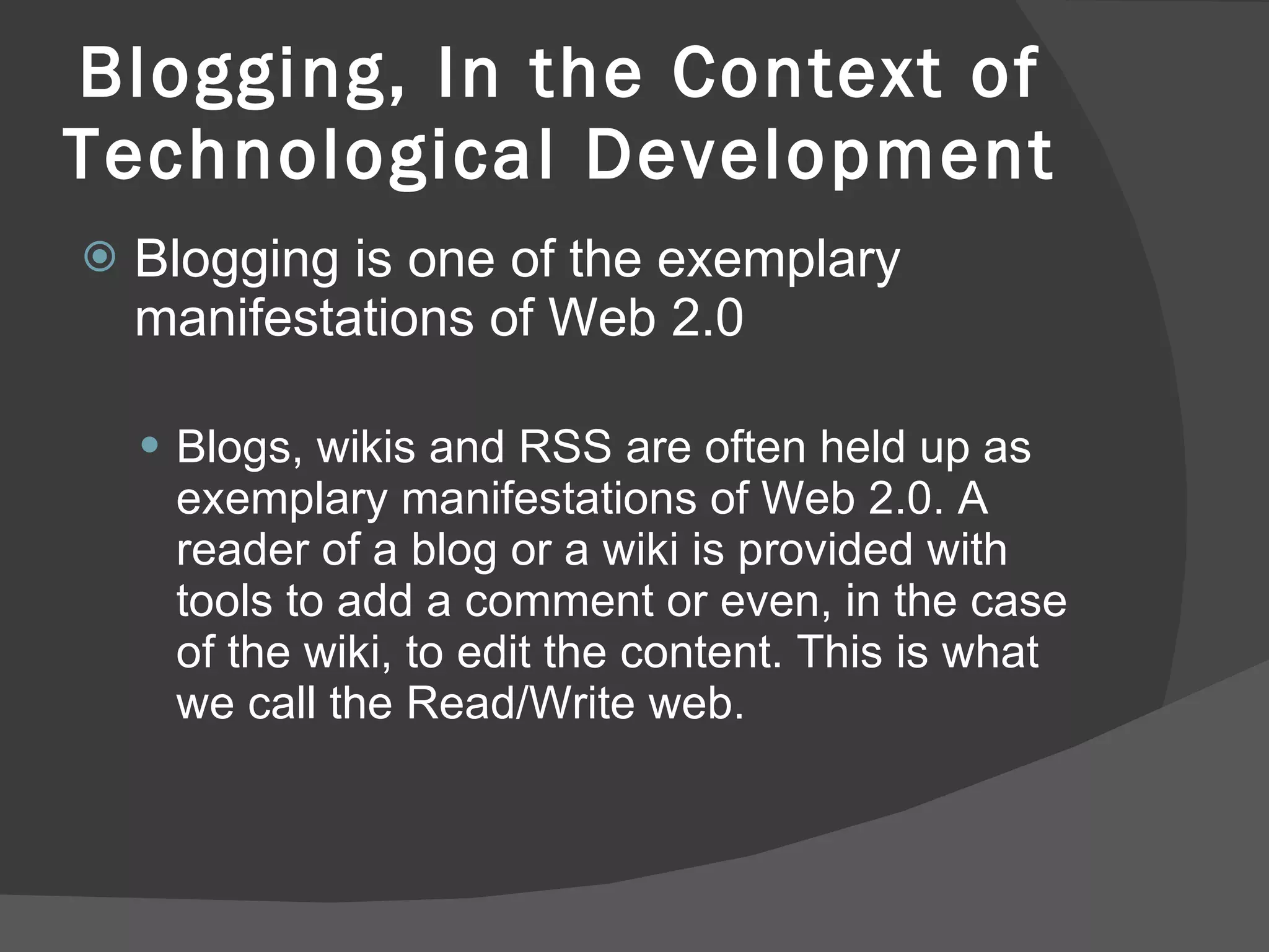 Blogging, In the Context of Technological Development Blogging is one of the exemplary manifestations of Web 2.0 Blogs, wikis and RSS are often held up as exemplary manifestations of Web 2.0. A reader of a blog or a wiki is provided with tools to add a comment or even, in the case of the wiki, to edit the content. This is what we call the Read/Write web.  