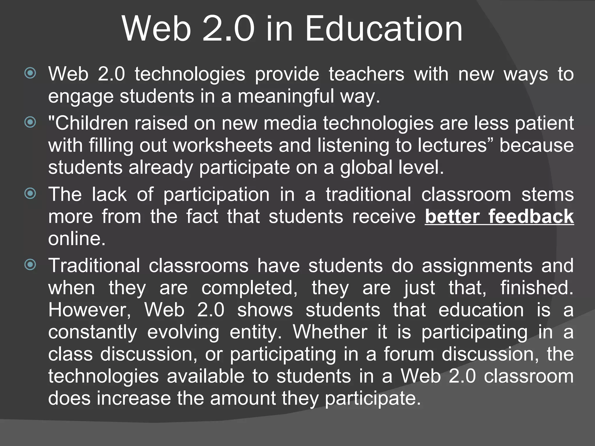 Web 2.0 in Education Web 2.0 technologies provide teachers with new ways to engage students in a meaningful way.  "Children raised on new media technologies are less patient with filling out worksheets and listening to lectures” because students already participate on a global level.  The lack of participation in a traditional classroom stems more from the fact that students receive  better feedback  online. Traditional classrooms have students do assignments and when they are completed, they are just that, finished. However, Web 2.0 shows students that education is a constantly evolving entity. Whether it is participating in a class discussion, or participating in a forum discussion, the technologies available to students in a Web 2.0 classroom does increase the amount they participate. 