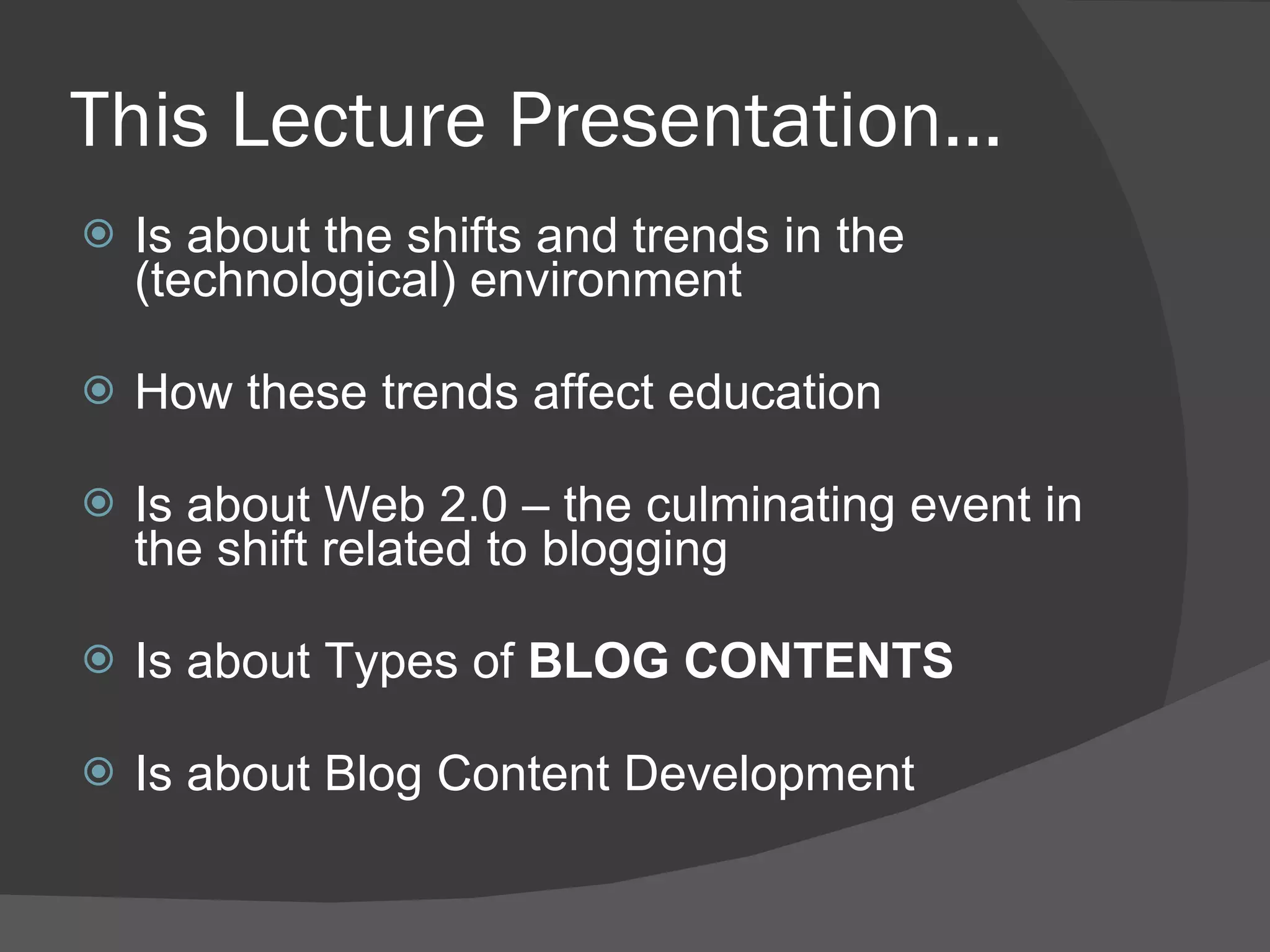 This Lecture Presentation… Is about the shifts and trends in the (technological) environment How these trends affect education  Is about Web 2.0 – the culminating event in the shift related to blogging Is about Types of  BLOG CONTENTS Is about Blog Content Development 