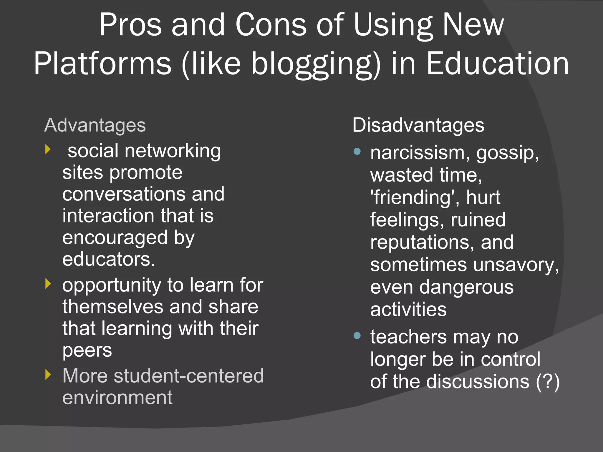 Pros and Cons of Using New Platforms (like blogging) in Education Disadvantages narcissism, gossip, wasted time, 'friending', hurt feelings, ruined reputations, and sometimes unsavory, even dangerous activities teachers may no longer be in control of the discussions (?) Advantages  social networking sites promote conversations and interaction that is encouraged by educators. opportunity to learn for themselves and share that learning with their peers More student-centered environment 