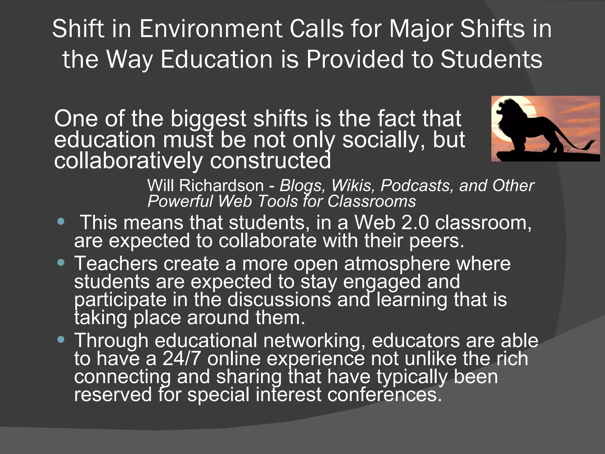 Shift in Environment Calls for Major Shifts in the Way Education is Provided to Students One of the biggest shifts is the fact that education must be not only socially, but collaboratively constructed Will Richardson -  Blogs, Wikis, Podcasts, and Other  Powerful Web Tools for Classrooms This means that students, in a Web 2.0 classroom, are expected to collaborate with their peers. Teachers create a more open atmosphere where students are expected to stay engaged and participate in the discussions and learning that is taking place around them. Through educational networking, educators are able to have a 24/7 online experience not unlike the rich connecting and sharing that have typically been reserved for special interest conferences. 