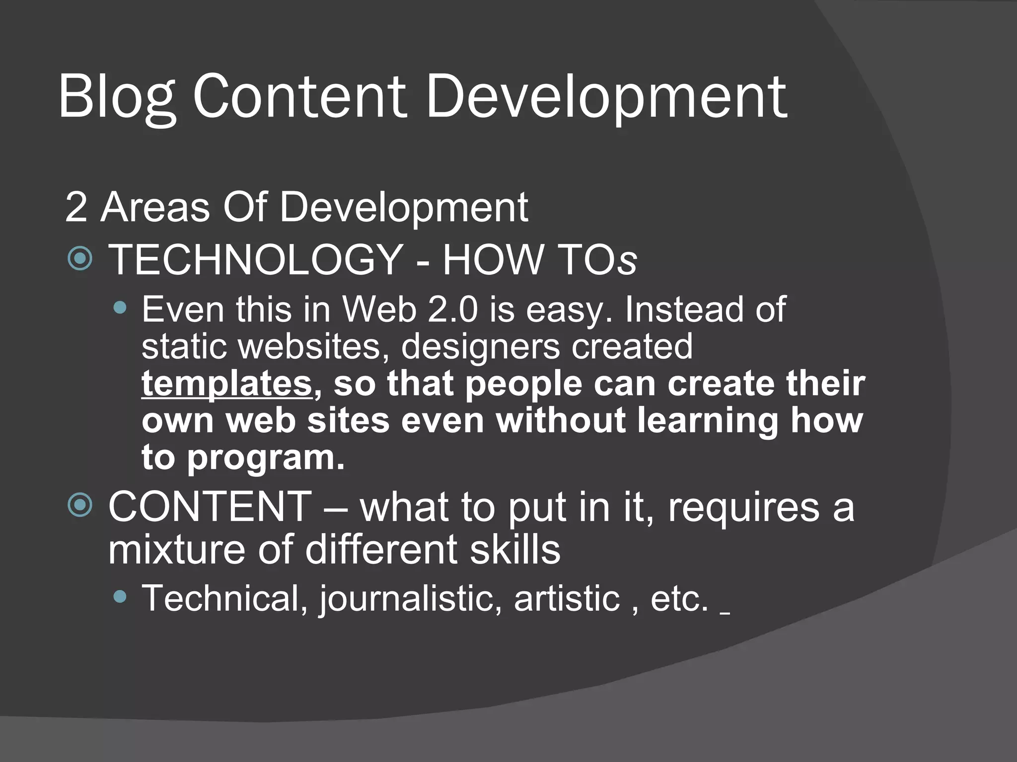 Blog Content Development 2 Areas Of Development TECHNOLOGY - HOW TO s Even this in Web 2.0 is easy. Instead of static websites, designers created  templates , so that people can create their own web sites even without learning how to program. CONTENT – what to put in it, requires a mixture of different skills Technical, journalistic, artistic , etc.  