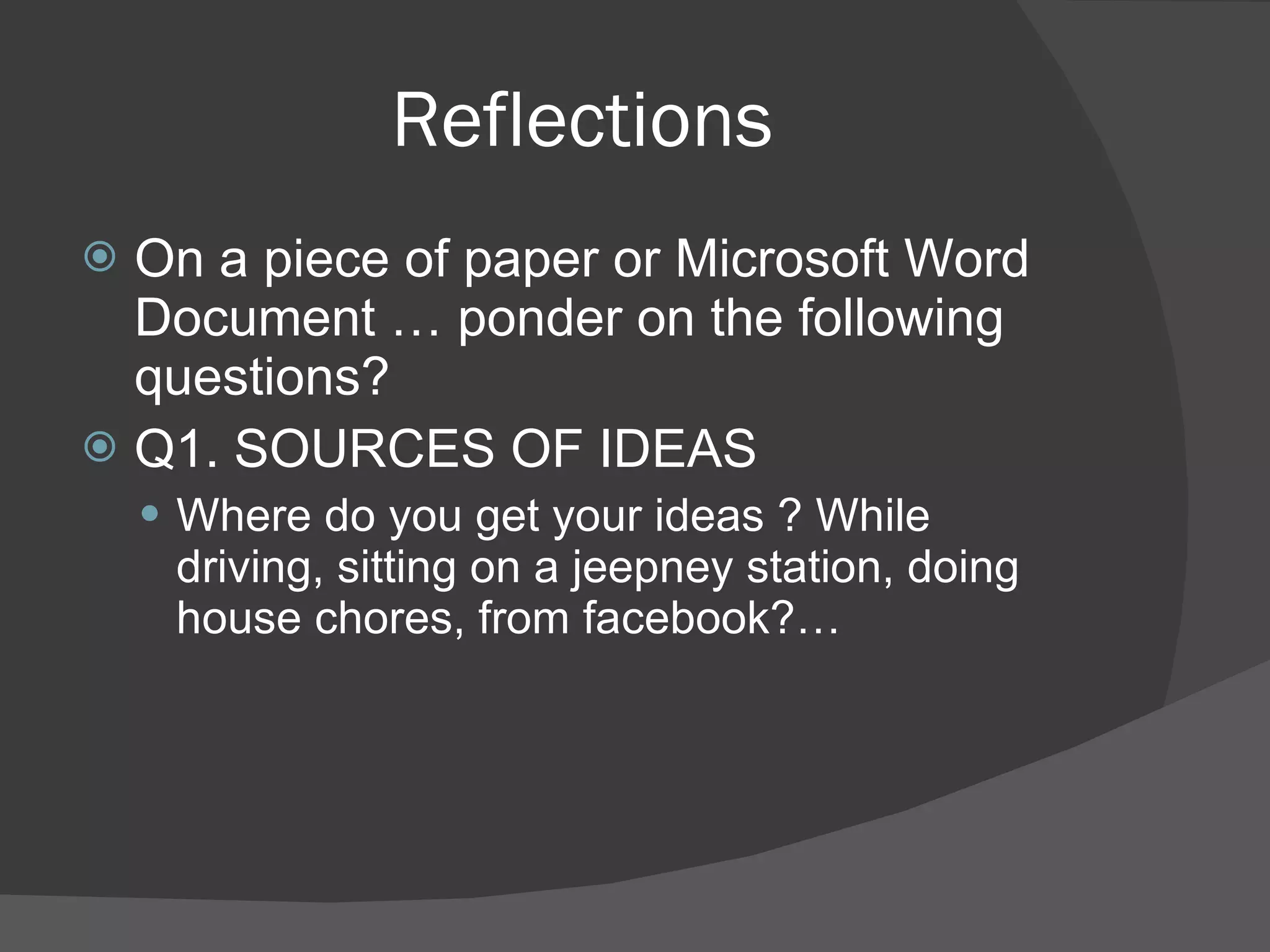 Reflections On a piece of paper or Microsoft Word Document … ponder on the following questions? Q1. SOURCES OF IDEAS Where do you get your ideas ? While driving, sitting on a jeepney station, doing house chores, from facebook?… 