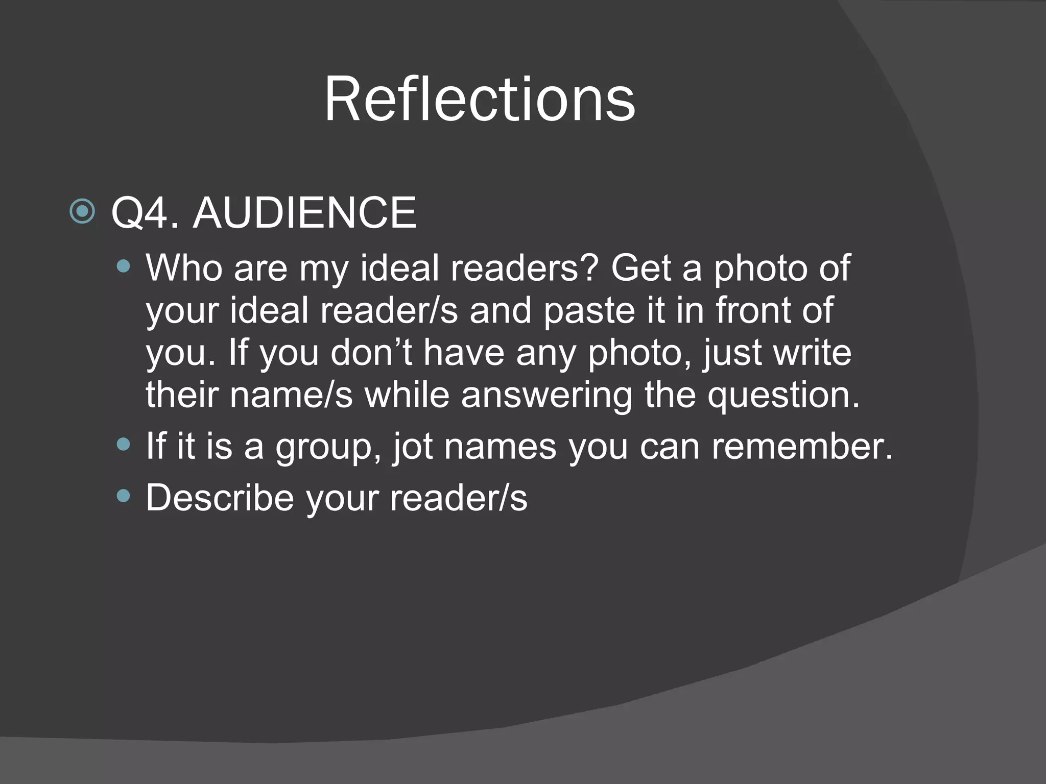 Reflections Q4. AUDIENCE Who are my ideal readers? Get a photo of your ideal reader/s and paste it in front of you. If you don’t have any photo, just write their name/s while answering the question. If it is a group, jot names you can remember. Describe your reader/s 