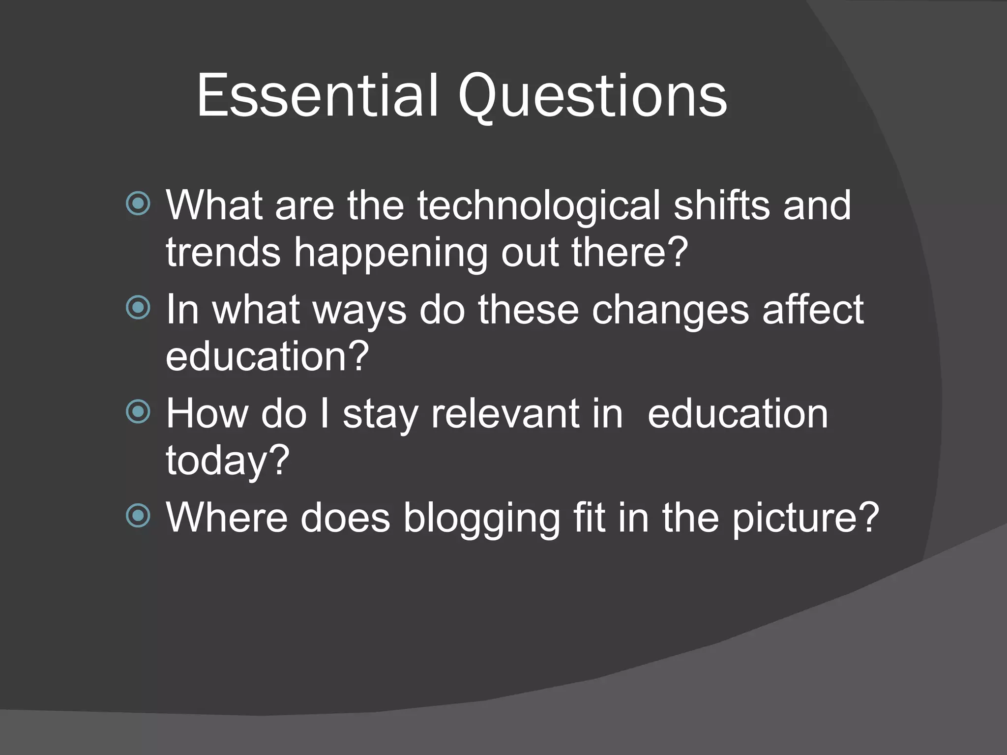 Essential Questions What are the technological shifts and trends happening out there? In what ways do these changes affect education? How do I stay relevant in  education today? Where does blogging fit in the picture? 