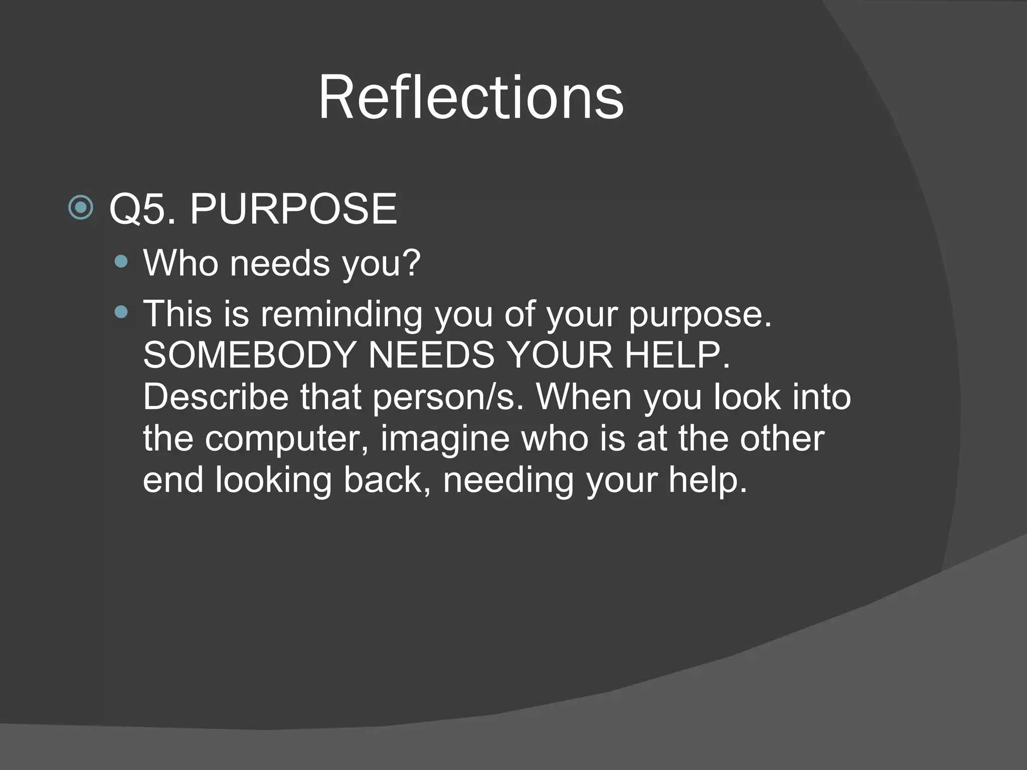 Reflections Q5. PURPOSE Who needs you? This is reminding you of your purpose. SOMEBODY NEEDS YOUR HELP. Describe that person/s. When you look into the computer, imagine who is at the other end looking back, needing your help. 
