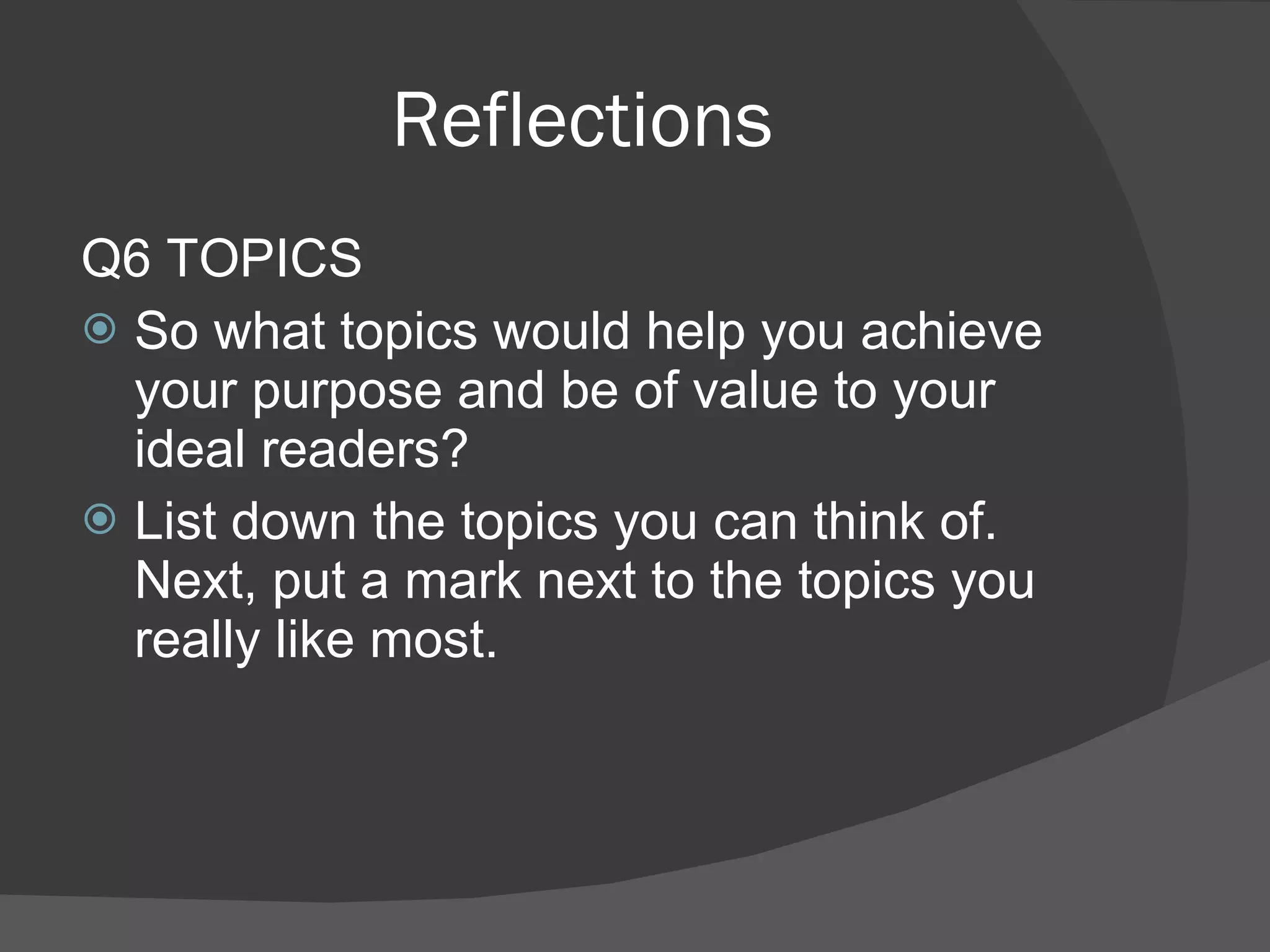 Reflections Q6 TOPICS So what topics would help you achieve your purpose and be of value to your ideal readers? List down the topics you can think of. Next, put a mark next to the topics you really like most. 