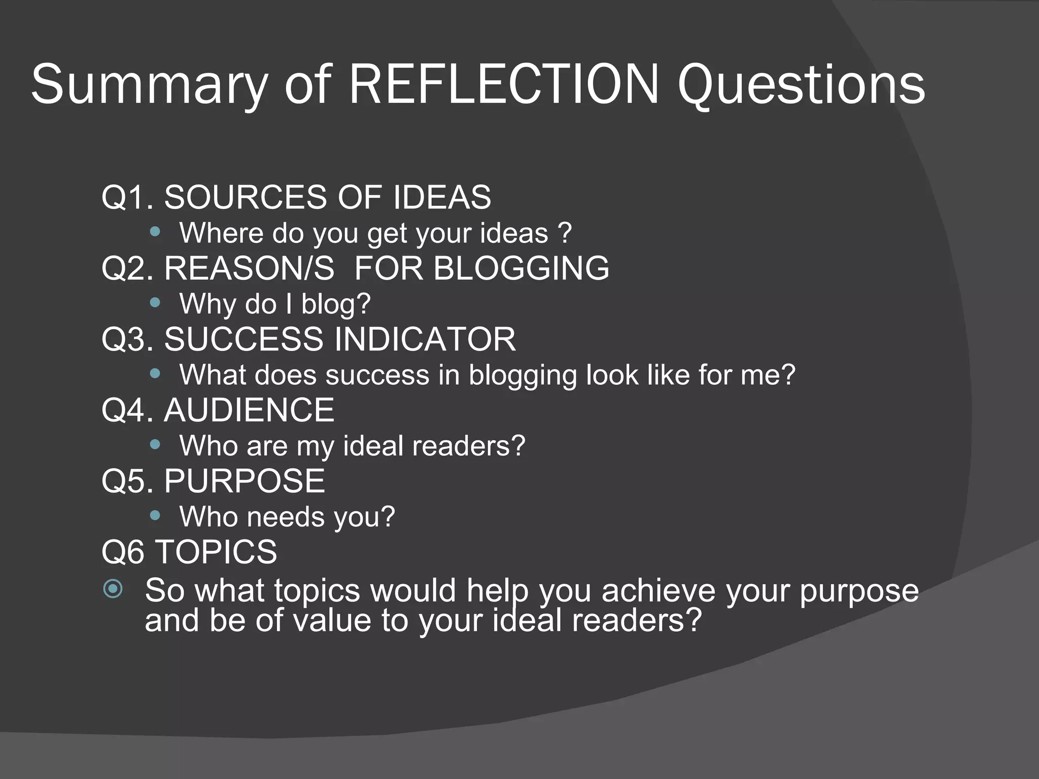 Summary of REFLECTION Questions  Q1. SOURCES OF IDEAS Where do you get your ideas ? Q2. REASON/S  FOR BLOGGING Why do I blog? Q3. SUCCESS INDICATOR What does success in blogging look like for me?  Q4. AUDIENCE Who are my ideal readers? Q5. PURPOSE Who needs you? Q6 TOPICS So what topics would help you achieve your purpose and be of value to your ideal readers? 