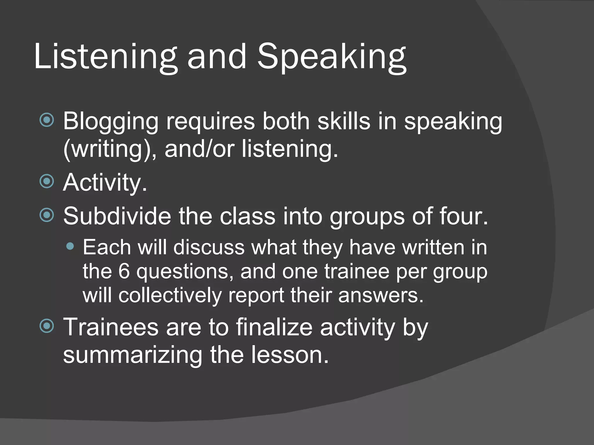 Listening and Speaking Blogging requires both skills in speaking (writing), and/or listening.  Activity. Subdivide the class into groups of four. Each will discuss what they have written in the 6 questions, and one trainee per group will collectively report their answers. Trainees are to finalize activity by summarizing the lesson. 