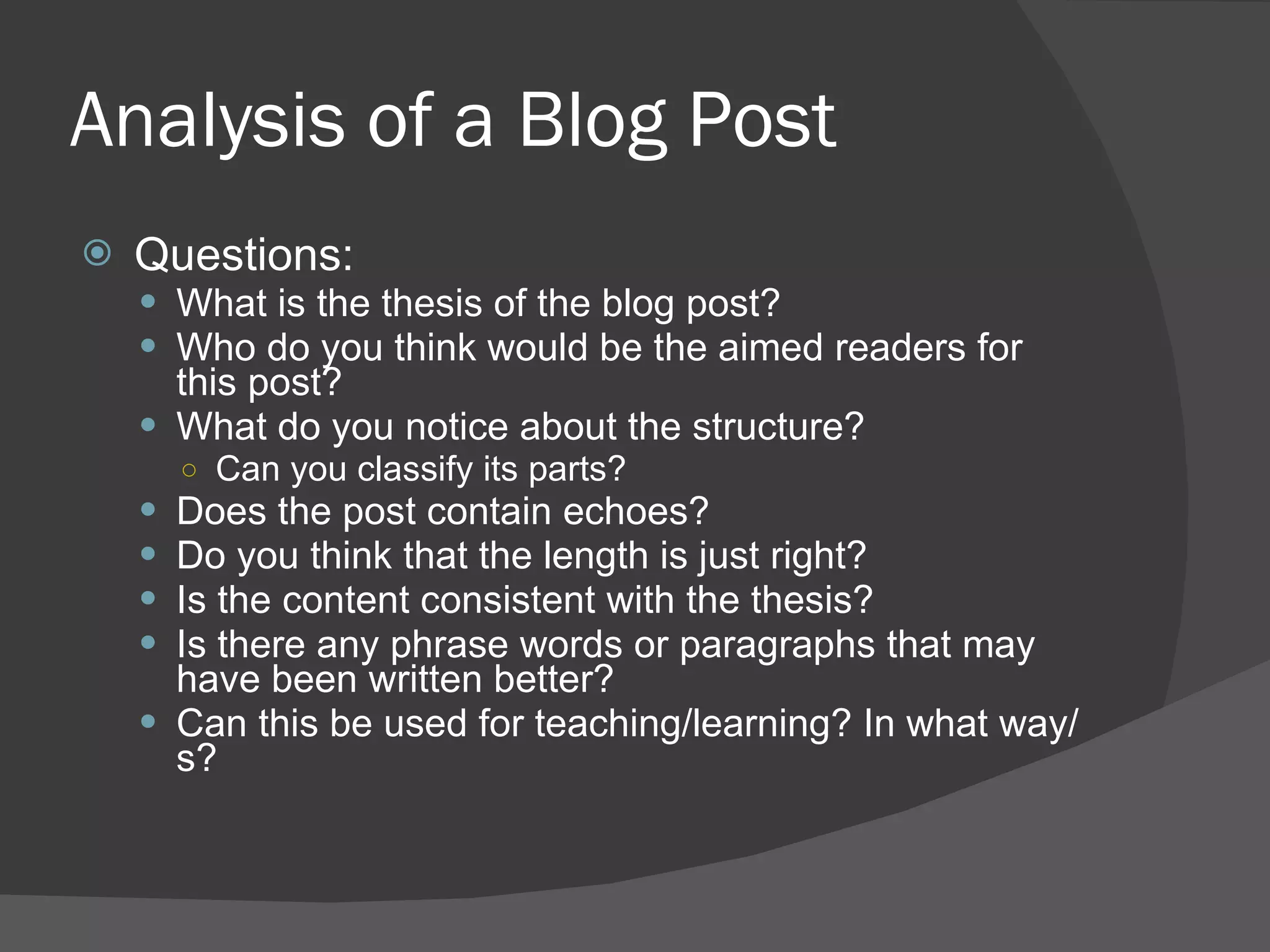 Analysis of a Blog Post Questions: What is the thesis of the blog post? Who do you think would be the aimed readers for this post? What do you notice about the structure? Can you classify its parts? Does the post contain echoes? Do you think that the length is just right? Is the content consistent with the thesis? Is there any phrase words or paragraphs that may have been written better? Can this be used for teaching/learning? In what way/s? 