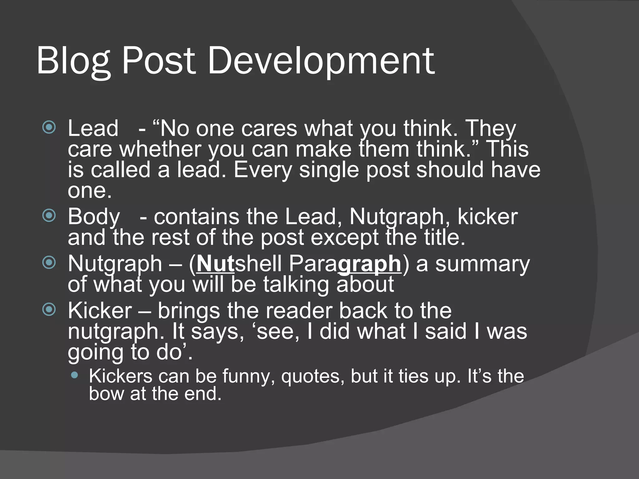 Blog Post Development Lead  - “No one cares what you think. They care whether you can make them think.” This is called a lead. Every single post should have one. Body  - contains the Lead, Nutgraph, kicker and the rest of the post except the title. Nutgraph – ( Nut shell Para graph ) a summary of what you will be talking about Kicker – brings the reader back to the nutgraph. It says, ‘see, I did what I said I was going to do’. Kickers can be funny, quotes, but it ties up. It’s the bow at the end.  