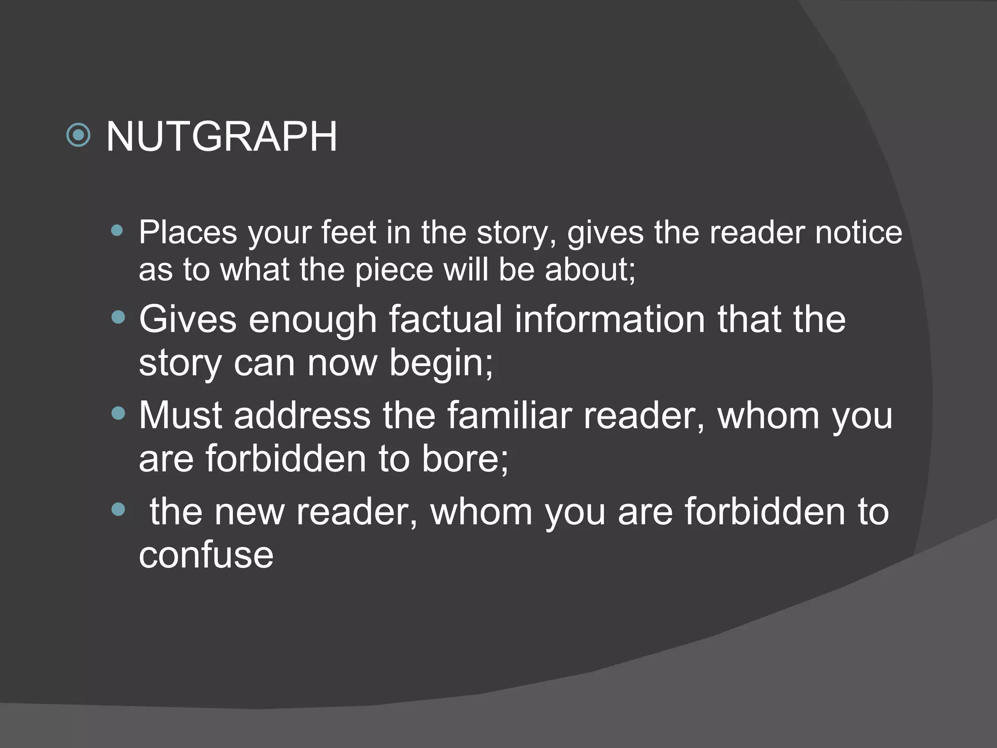 NUTGRAPH Places your feet in the story, gives the reader notice as to what the piece will be about; Gives enough factual information that the story can now begin; Must address the familiar reader, whom you are forbidden to bore; the new reader, whom you are forbidden to confuse 