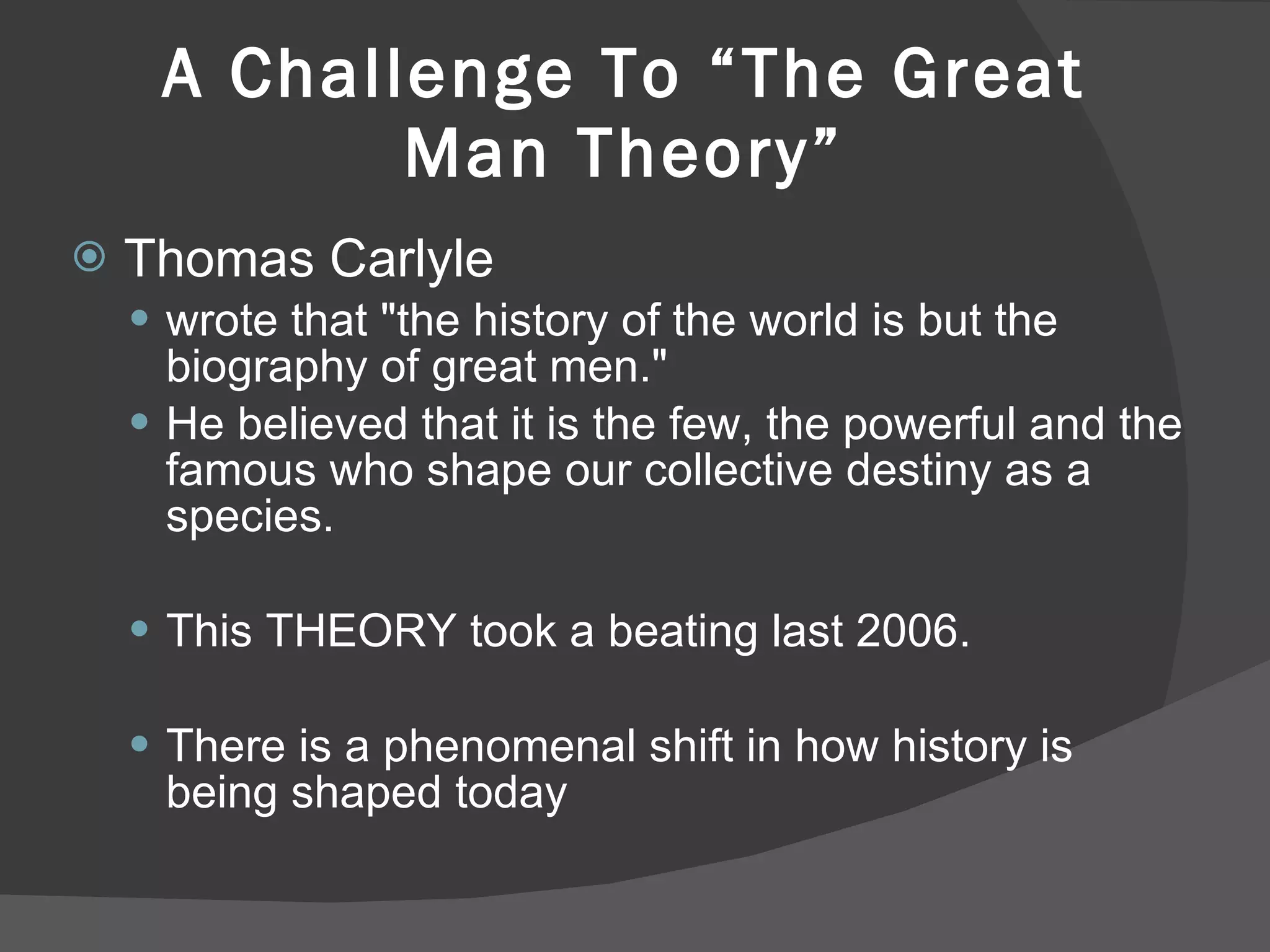 A Challenge To “The Great Man Theory” Thomas Carlyle wrote that "the history of the world is but the biography of great men."  He believed that it is the few, the powerful and the famous who shape our collective destiny as a species.  This THEORY took a beating last 2006.  There is a phenomenal shift in how history is being shaped today 