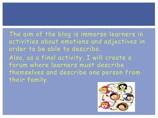 The aim of the blog is immerse learners in
activities about emotions and adjectives in
order to be able to describe.
Also, as a final activity, I will create a
forum where learners must describe
themselves and describe one person from
their family.
 