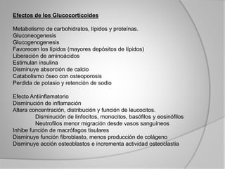 Efectos de los Glucocorticoides
Metabolismo de carbohidratos, lípidos y proteínas.
Gluconeogenesis
Glucogenogenesis
Favorecen los lípidos (mayores depósitos de lípidos)
Liberación de aminoácidos
Estimulan insulina
Disminuye absorción de calcio
Catabolismo óseo con osteoporosis
Perdida de potasio y retención de sodio
Efecto Antiinflamatorio
Disminución de inflamación
Altera concentración, distribución y función de leucocitos.
Disminución de linfocitos, monocitos, basófilos y eosinófilos
Neutrofilos menor migración desde vasos sanguíneos
Inhibe función de macrófagos tisulares
Disminuye función fibroblasto, menos producción de colágeno
Disminuye acción osteoblastos e incrementa actividad osteoclastia
 