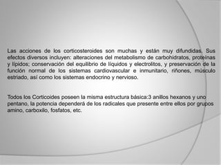 Las acciones de los corticosteroides son muchas y están muy difundidas. Sus
efectos diversos incluyen: alteraciones del metabolismo de carbohidratos, proteínas
y lípidos; conservación del equilibrio de líquidos y electrolitos, y preservación de la
función normal de los sistemas cardiovascular e inmunitario, riñones, músculo
estriado, así como los sistemas endocrino y nervioso.
Todos los Corticoides poseen la misma estructura básica:3 anillos hexanos y uno
pentano, la potencia dependerá de los radicales que presente entre ellos por grupos
amino, carboxilo, fosfatos, etc.
 