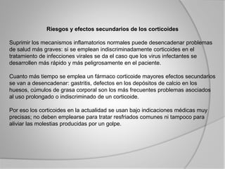Riesgos y efectos secundarios de los corticoides
Suprimir los mecanismos inflamatorios normales puede desencadenar problemas
de salud más graves: si se emplean indiscriminadamente corticoides en el
tratamiento de infecciones virales se da el caso que los virus infectantes se
desarrollen más rápido y más peligrosamente en el paciente.
Cuanto más tiempo se emplea un fármaco corticoide mayores efectos secundarios
se van a desencadenar: gastritis, defectos en los depósitos de calcio en los
huesos, cúmulos de grasa corporal son los más frecuentes problemas asociados
al uso prolongado o indiscriminado de un corticoide.
Por eso los corticoides en la actualidad se usan bajo indicaciones médicas muy
precisas; no deben emplearse para tratar resfriados comunes ni tampoco para
aliviar las molestias producidas por un golpe.
 