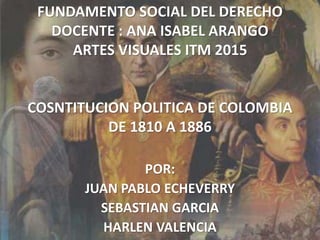 FUNDAMENTO SOCIAL DEL DERECHO
DOCENTE : ANA ISABEL ARANGO
ARTES VISUALES ITM 2015
COSNTITUCION POLITICA DE COLOMBIA
DE 1810 A 1886
POR:
JUAN PABLO ECHEVERRY
SEBASTIAN GARCIA
HARLEN VALENCIA
 