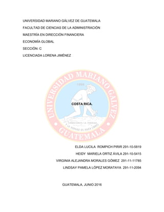 UNIVERSIDAD MARIANO GÁLVEZ DE GUATEMALA
FACULTAD DE CIENCIAS DE LA ADMINISTRACIÓN
MAESTRÍA EN DIRECCIÓN FINANCIERA
ECONOMÍA GLOBAL
SECCIÓN: C
LICENCIADA LORENA JIMÉNEZ
COSTA RICA.
ELDA LUCILA ROMPICH PIRIR 291-10-5819
HEIDY MARIELA ORTIZ ÁVILA 291-10-5415
VIRGINIA ALEJANDRA MORALES GÓMEZ 291-11-11785
LINDSAY PAMELA LÓPEZ MORATAYA 291-11-2094
GUATEMALA, JUNIO 2016
 