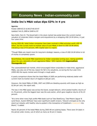 India Inc's M&A value dips 53% in 4 yrs
Agencies
Posted: 2009-02-23 16:40:27+05:30 IST
Updated: Feb 23, 2009 at 1640 hrs IST

New Delhi, Feb 23: The blood bath in the stock market has pulled down the current market
valuation of corporate India's mergers and acquisitions by a whopping USD 24.04 billion, in just
four years time.

During 2005-08, listed Indian companies have been involved in M&A activities worth USD 45
billion, but the current mark-to-market value of such M&As is down to USD 20.96 billion,
indicating a loss of 53 percent, SMC Capital said in a report.

quot;Though M&As are meant more for long-term strategic reasons, a loss of USD 24.04 billion is lot
of money to completely ignore.

Nevertheless, the overall M&A experience by Indian corporates turning sour, raising questions
about the very rationality of such aggressive M&As,quot; SMC Capitals CEO Jagannadham
Thunuguntla said.

The unprecedented bull market, which encouraged Indian corporates to make brisk, aggressive
M&As, was also one of the key reason for fall in its valuations, as during the four-year time
(2005-08) the equity market went through a rough patch.

A yearly comparison shows that the listed M&As of 2005 are performing relatively better with
current mark-to-market return of negative 6.68 per cent.

However, the listed M&As of 2006, 2007 and 2008 are bleeding severely with losses as high as
62.84 per cent, the report said.

The loss in the M&A space was across the board, except telecom, which posted healthy returns of
21.76 percent, while the biggest loser was the auto sector, which gave negative returns of 81.23
percent.

quot;At a time when many high profile M&A deals such as Tata SteelCorus, Tata Motors-Jaguar &
Land Rover, Suzlon-REPower have seen significant wealth erosion, Telecom emerged as the only
stand out industry with healthy returns posted in the transaction of Vodafone's investment into
Bharti,quot; it added.

Nearly 85 percent of the listed M&As during 2005-08 are posting losses. There were 54 deals in
the period under review, out of which as many as 46 are in losses.
 
