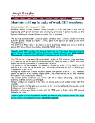 Markets hold up in wake of weak GDP numbers
Posted: 5:15p.m IST, February 27, 2009
MUMBAI: Indian equities markets Friday managed to hold their own in the face of
depressing GDP growth numbers and uncertainty prevailing in global markets as the
Sensex ended trade merely 0.71 percent lower than its last close.

The 30-scrip Bombay Stock Exchange (BSE) Sensitive Index (Sensex), which opened at
8,944.11 points, closed at 8,891.61 points, down 0.71 percent or 63.25 points from
Thursday's close.
The S&P CNX Nifty index of the National Stock Exchange (NSE) shut shop at 2,758.8
points, 0.96 percent lower than its last close of 2,785.65 points.

quot;Despite weak GDP numbers the markets have held on. You would appreciate this as
global markets especially US continue to give out negative signals,quot; said Jagannadham
Thunuguntla, chief executive of New Delhi-based brokerage firm SMC Group.

The BSE midcap index was 0.04 percent lower, while the BSE smallcap index was down
0.221 percent. Of the 13 sectoral indices on the BSE, those for banking, FMCG and metal
stocks were in the green while all others turned negative.
Top gainers on the Sensex were Tata Steel (up 5.61 percent at Rs.172.35), HDFC (up 4.75
percent at Rs.1,269.20), HDFC Bank (up 1.35 percent at Rs.884.85) and ICICI Bank (up
1.03 percent at Rs.328.10).
Among the losers were Grasim Industries (down 5.99 percent at Rs.1,371.50), Ranbaxy
(down 4.8 percent at Rs.169.95), Wipro (down 3.98 percent at Rs.215.95) and Reliance
Infra (down 3.71 percent at Rs.490.60).
The overall market sentiment was mixed with 1,043 stocks advancing, 1,320 scrips
declining and 103 remaining unchanged.
Foreign institutional investors (FIIs) were net sellers, pulling out $59.20 million from the
markets.
In Asian markets, the Hang Seng, a key index of the Hong Kong Stock Exchange, also shed
0.65 percent from its last close.
European markets were doing no better with the FTSE index in Britain ruling 0.65 percent
below its last close.
quot;There is great concern in Western markets as news of poor company results and huge
losses continue to surface frequently,quot; added Thunuguntla.
 