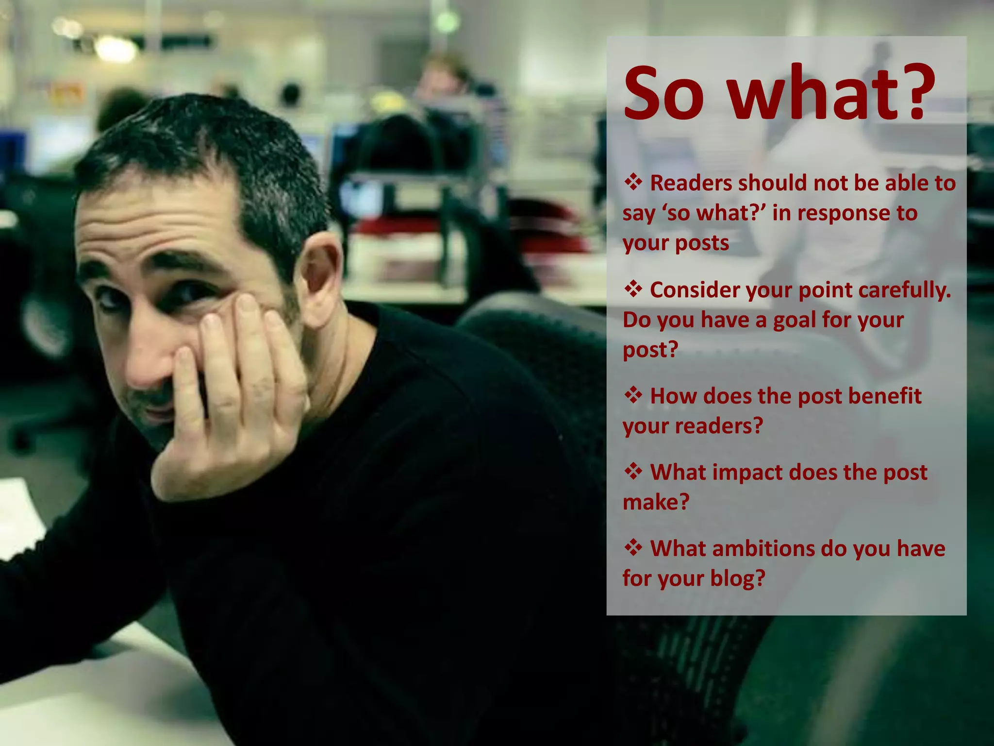 So what?
 Readers should not be able to
say ‘so what?’ in response to
your posts
 Consider your point carefully.
Do you have a goal for your
post?
 How does the post benefit
your readers?
 What impact does the post
make?
 What ambitions do you have
for your blog?
 