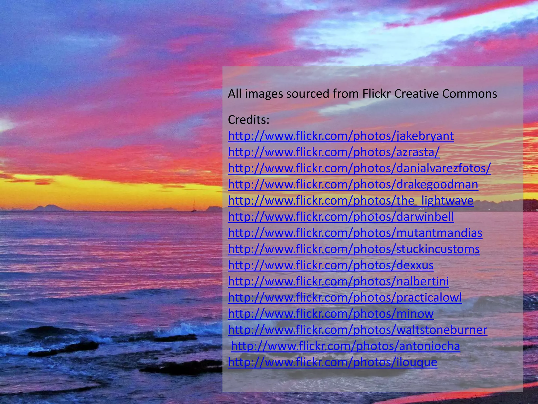 All images sourced from Flickr Creative Commons
Credits:
http://www.flickr.com/photos/jakebryant
http://www.flickr.com/photos/azrasta/
http://www.flickr.com/photos/danialvarezfotos/
http://www.flickr.com/photos/drakegoodman
http://www.flickr.com/photos/the_lightwave
http://www.flickr.com/photos/darwinbell
http://www.flickr.com/photos/mutantmandias
http://www.flickr.com/photos/stuckincustoms
http://www.flickr.com/photos/dexxus
http://www.flickr.com/photos/nalbertini
http://www.flickr.com/photos/practicalowl
http://www.flickr.com/photos/minow
http://www.flickr.com/photos/waltstoneburner
http://www.flickr.com/photos/antoniocha
http://www.flickr.com/photos/ilouque
 