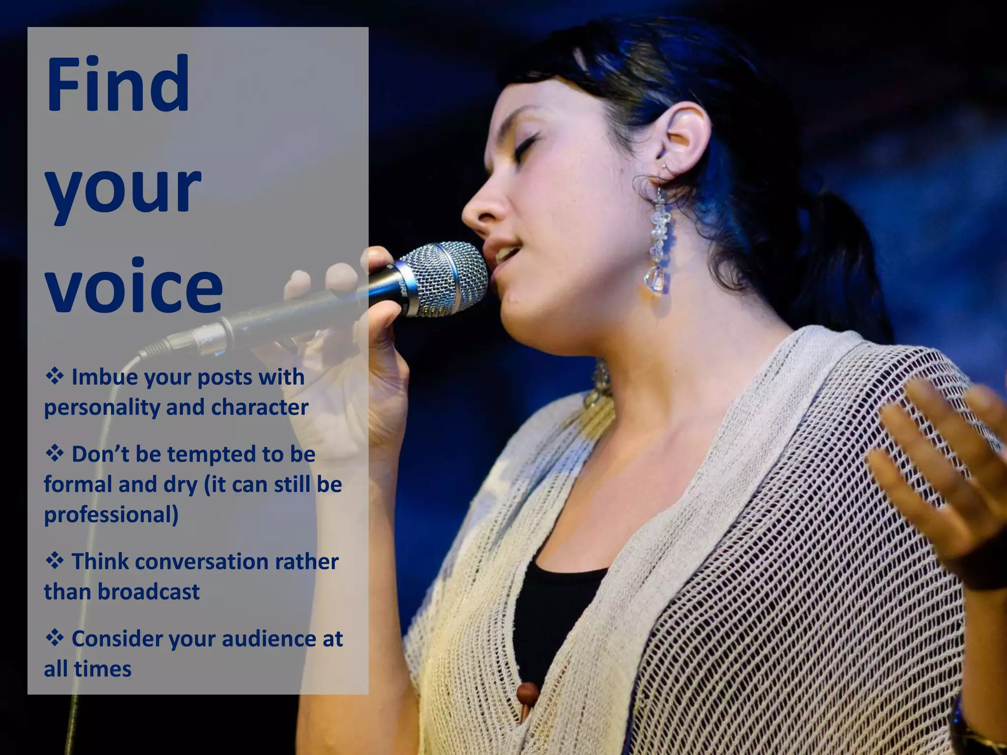 Find
your
voice
 Imbue your posts with
personality and character
 Don’t be tempted to be
formal and dry (it can still be
professional)
 Think conversation rather
than broadcast
 Consider your audience at
all times
 