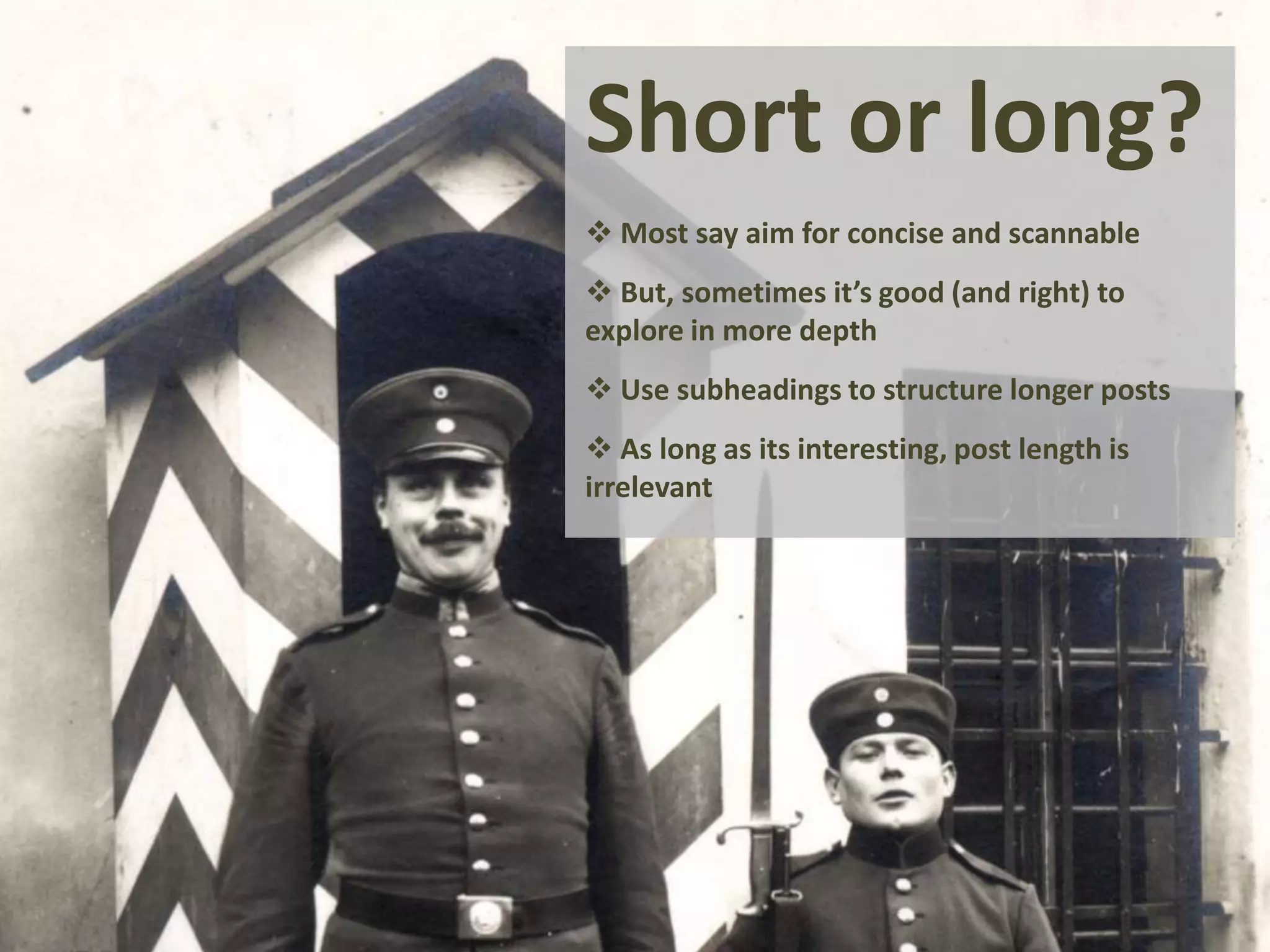 Short or long?
 Most say aim for concise and scannable
 But, sometimes it’s good (and right) to
explore in more depth
 Use subheadings to structure longer posts
 As long as its interesting, post length is
irrelevant
 