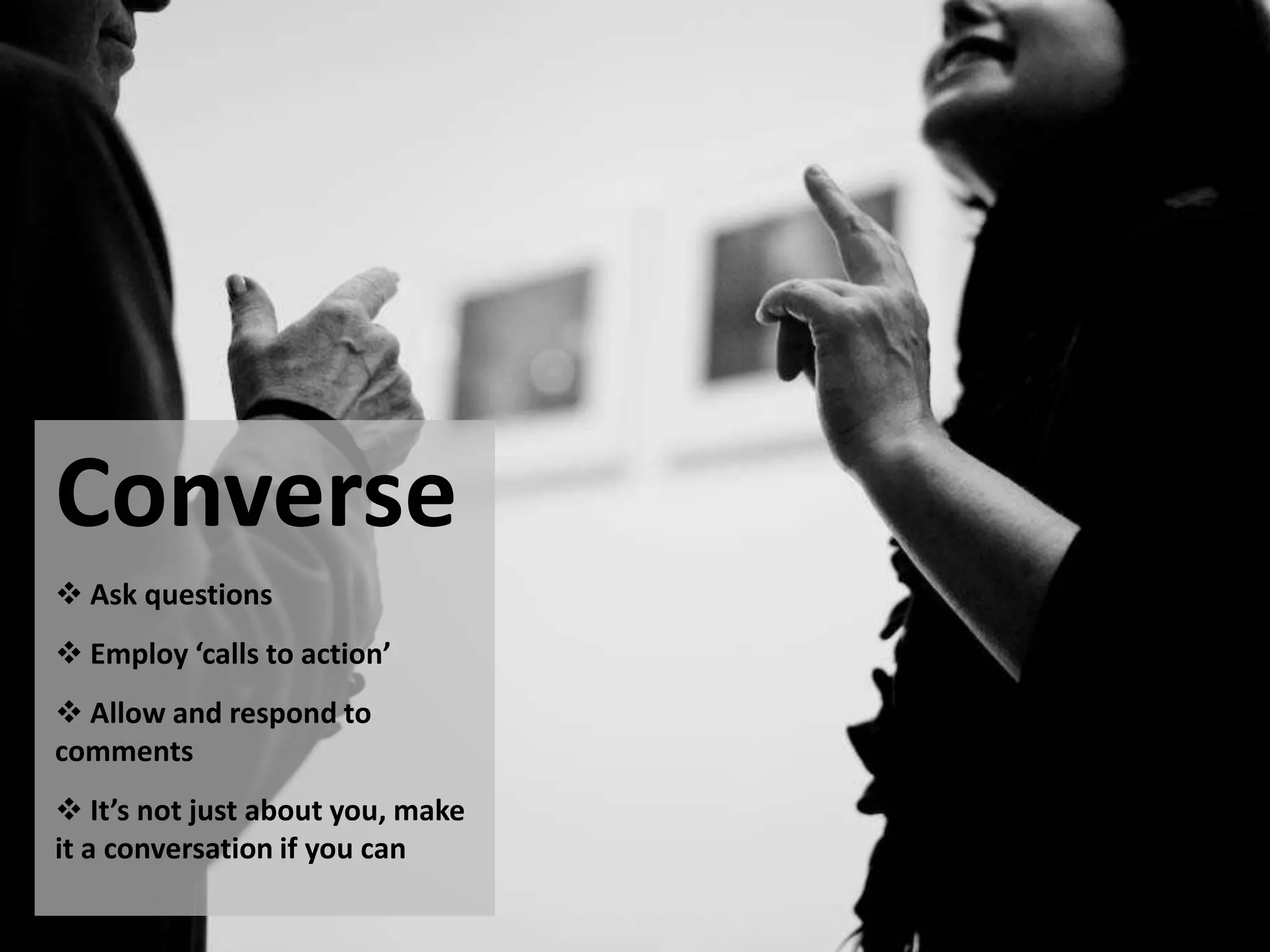 Converse
 Ask questions
 Employ ‘calls to action’
 Allow and respond to
comments
 It’s not just about you, make
it a conversation if you can
 