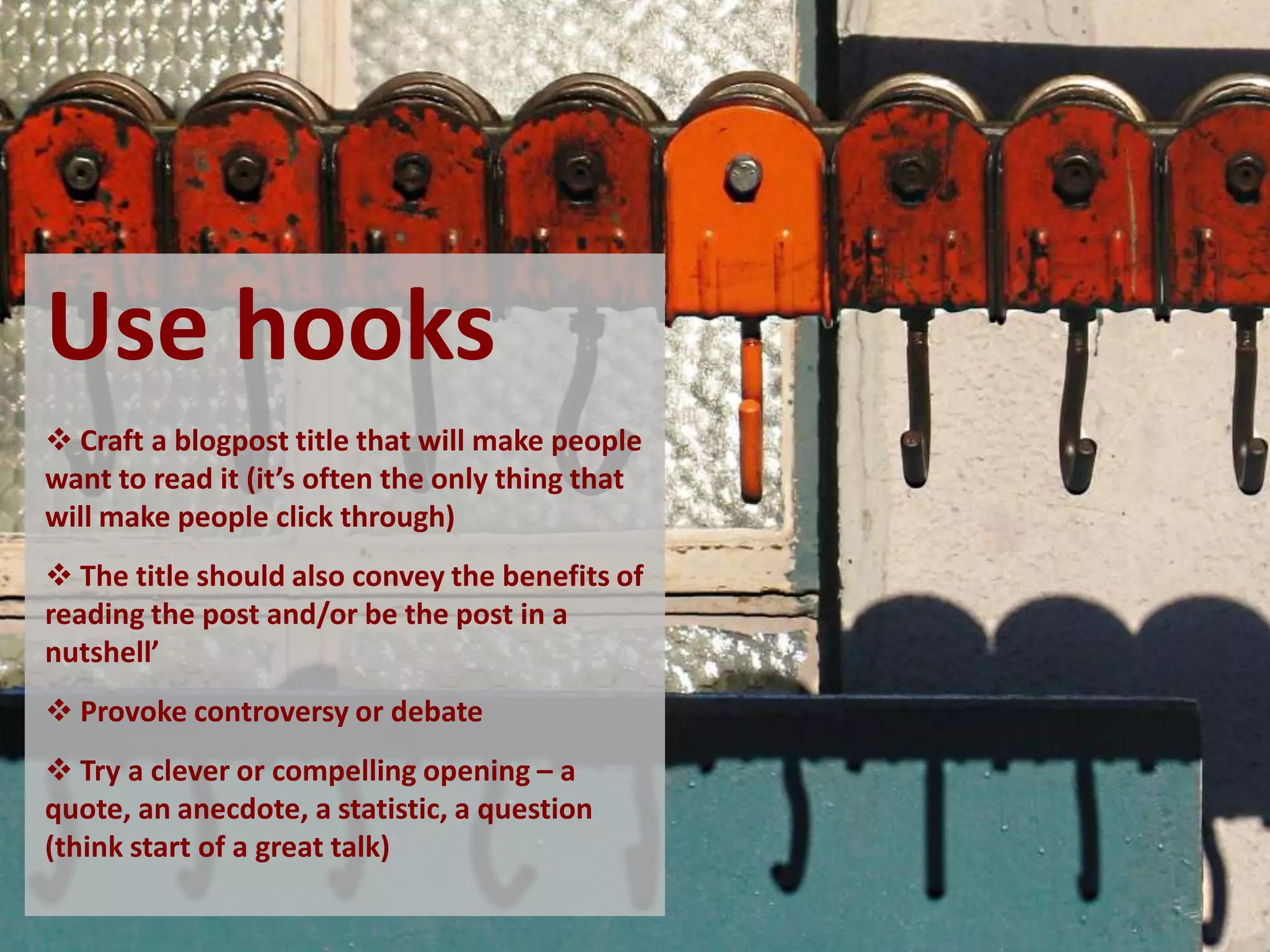 Use hooks
 Craft a blogpost title that will make people
want to read it (it’s often the only thing that
will make people click through)
 The title should also convey the benefits of
reading the post and/or be the post in a
nutshell’
 Provoke controversy or debate
 Try a clever or compelling opening – a
quote, an anecdote, a statistic, a question
(think start of a great talk)
 