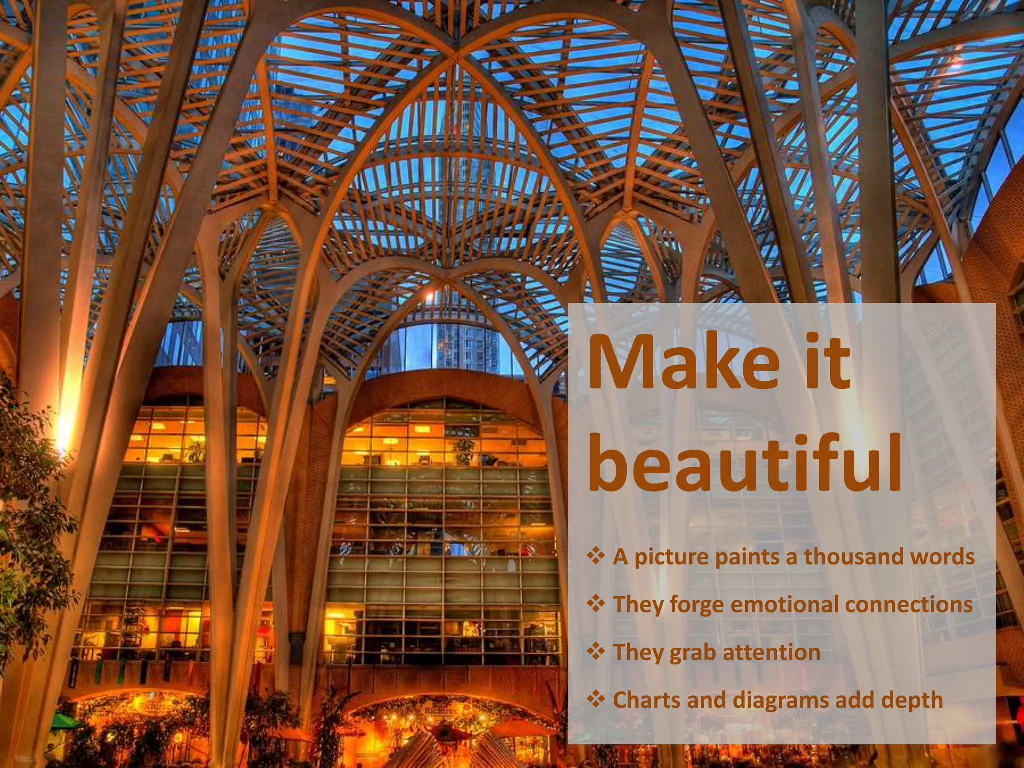 Make it
beautiful
 A picture paints a thousand words
 They forge emotional connections
 They grab attention
 Charts and diagrams add depth
 