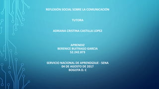 REFLEXIÓN SOCIAL SOBRE LA COMUNICACIÓN
TUTORA
ADRIANA CRISTINA CASTILLA LOPEZ
APRENDIZ
BERENICE BUITRAGO GARCIA
52.242.873
SERVICIO NACIONAL DE APRENDIZAJE - SENA
04 DE AGOSTO DE 2017
BOGOTA D. C
 