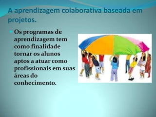 A aprendizagem colaborativa baseada em projetos.Os programas de aprendizagem tem como finalidade tornar os alunos aptos a atuar como profissionais em suas áreas do conhecimento.