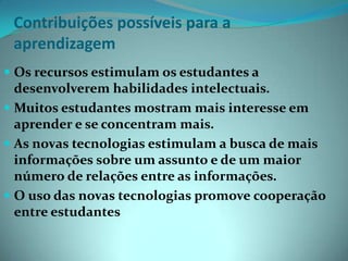 Contribuições possíveis para aaprendizagem Os recursos estimulam os estudantes a desenvolverem habilidades intelectuais.Muitos estudantes mostram mais interesse em aprender e se concentram mais.As novas tecnologias estimulam a busca de mais informações sobre um assunto e de um maior número de relações entre as informações.O uso das novas tecnologias promove cooperação entre estudantes