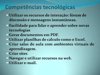 Competências tecnológicasUtilizar os recursos de interação: fórum de discussão e mensagens instantâneas.Facilidade para lidar e aprender sobre novas tecnologiasGerar documentos em PDF.Utilizar planilhas de cálculo como o Excel.Criar salas de aula com ambientes virtuais de aprendizagem.Criar sites Navegar e utilizar recursos na web.Utilizar e-mail.