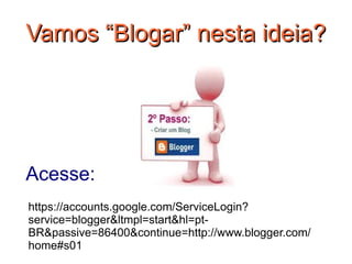 Vamos “Blogar” nesta ideia?




Acesse:
https://accounts.google.com/ServiceLogin?
service=blogger&ltmpl=start&hl=pt-
BR&passive=86400&continue=http://www.blogger.com/
home#s01
 