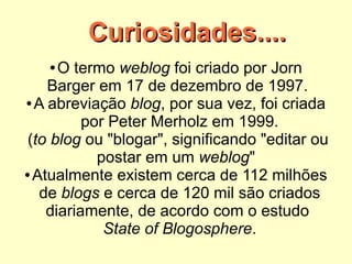 Curiosidades....
   ●   O termo weblog foi criado por Jorn
     Barger em 17 de dezembro de 1997.
 ● A abreviação blog, por sua vez, foi criada

           por Peter Merholz em 1999.
 (to blog ou "blogar", significando "editar ou
             postar em um weblog"
● Atualmente existem cerca de 112 milhões

    de blogs e cerca de 120 mil são criados
     diariamente, de acordo com o estudo 
              State of Blogosphere.
 