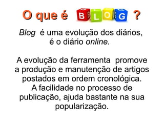 O que é                       ?
 Blog  é uma evolução dos diários,
          é o diário online.

A evolução da ferramenta promove
a produção e manutenção de artigos
  postados em ordem cronológica.
     A facilidade no processo de
 publicação, ajuda bastante na sua
             popularização.
 